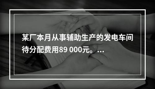 某厂本月从事辅助生产的发电车间待分配费用89 000元。本月