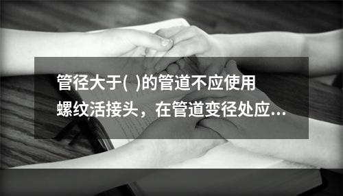 管径大于(  )的管道不应使用螺纹活接头，在管道变径处应采用