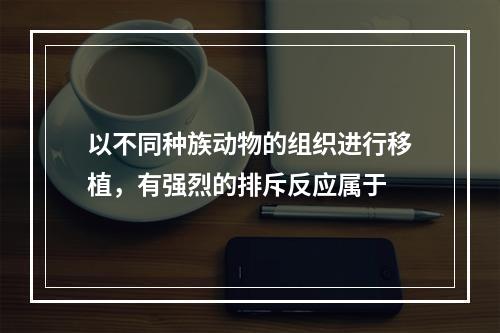 以不同种族动物的组织进行移植，有强烈的排斥反应属于