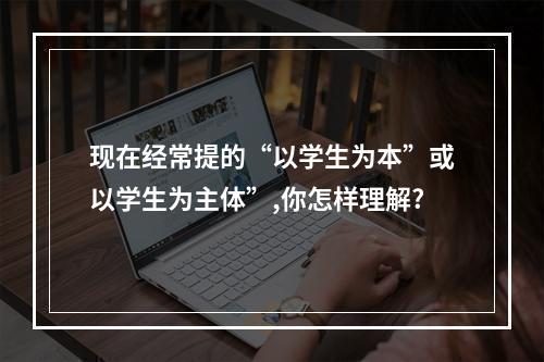 现在经常提的“以学生为本”或以学生为主体”,你怎样理解?