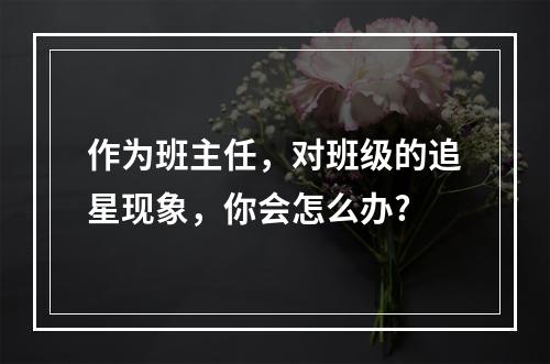 作为班主任，对班级的追星现象，你会怎么办?