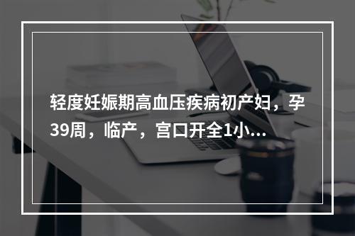 轻度妊娠期高血压疾病初产妇，孕39周，临产，宫口开全1小时，