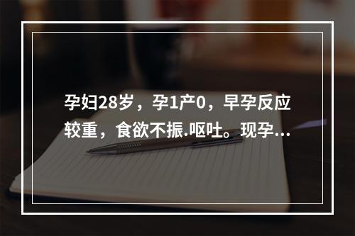 孕妇28岁，孕1产0，早孕反应较重，食欲不振.呕吐。现孕8周