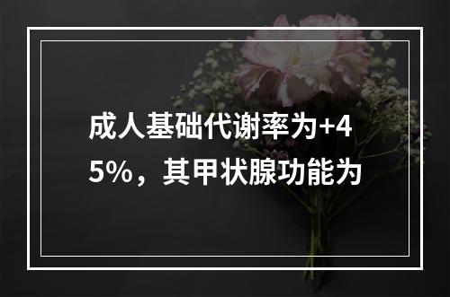 成人基础代谢率为+45%，其甲状腺功能为