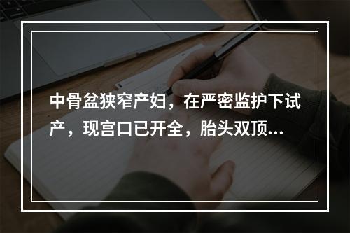 中骨盆狭窄产妇，在严密监护下试产，现宫口已开全，胎头双顶径达