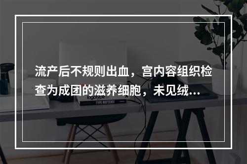 流产后不规则出血，宫内容组织检查为成团的滋养细胞，未见绒毛结