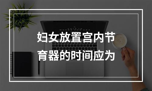 妇女放置宫内节育器的时间应为