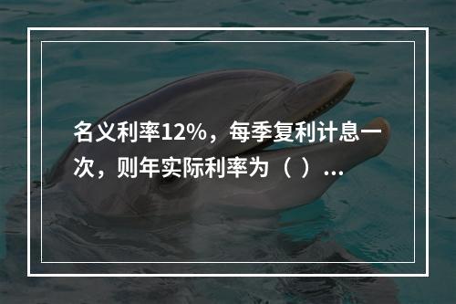 名义利率12%，每季复利计息一次，则年实际利率为（  ）。