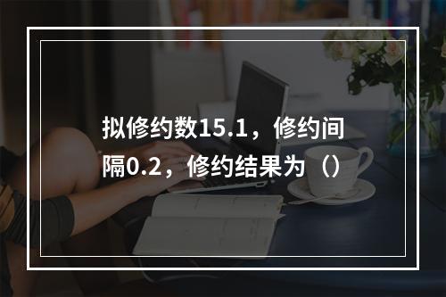 拟修约数15.1，修约间隔0.2，修约结果为（）