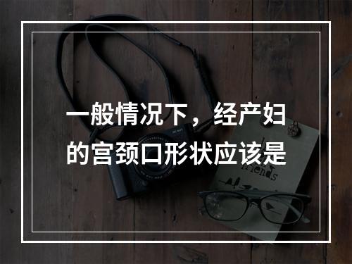 一般情况下，经产妇的宫颈口形状应该是