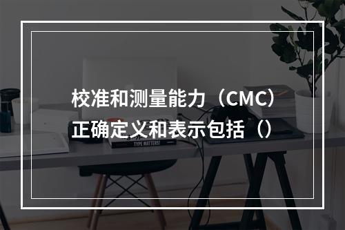 校准和测量能力（CMC）正确定义和表示包括（）