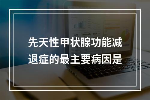 先天性甲状腺功能减退症的最主要病因是