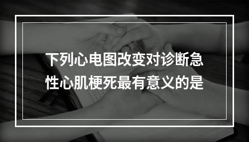 下列心电图改变对诊断急性心肌梗死最有意义的是