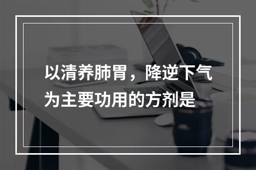 以清养肺胃，降逆下气为主要功用的方剂是