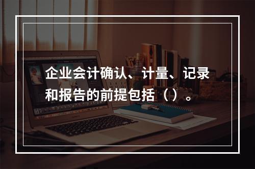 企业会计确认、计量、记录和报告的前提包括（ ）。