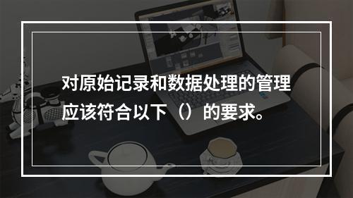 对原始记录和数据处理的管理应该符合以下（）的要求。