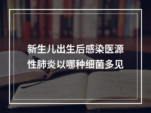 新生儿出生后感染医源性肺炎以哪种细菌多见