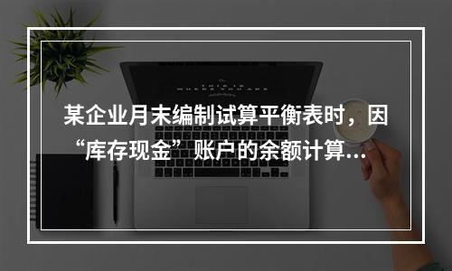 某企业月末编制试算平衡表时，因“库存现金”账户的余额计算不正