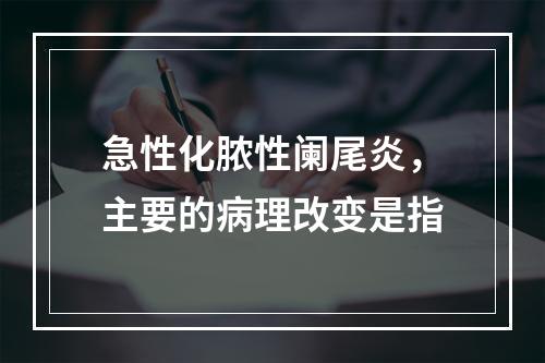 急性化脓性阑尾炎，主要的病理改变是指