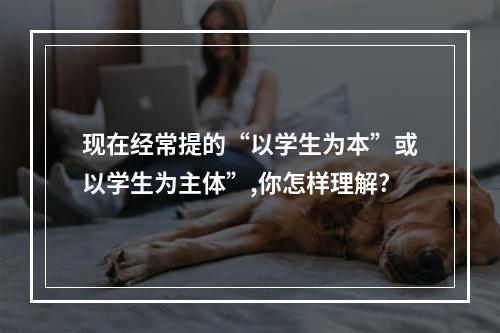 现在经常提的“以学生为本”或以学生为主体”,你怎样理解?