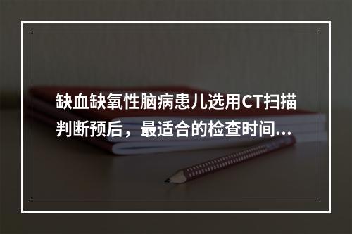 缺血缺氧性脑病患儿选用CT扫描判断预后，最适合的检查时间为生