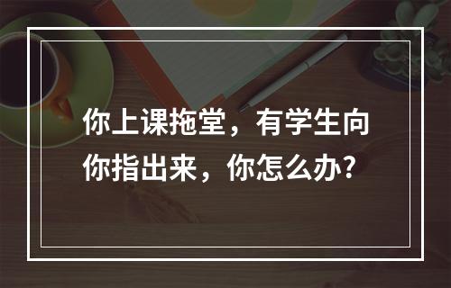 你上课拖堂，有学生向你指出来，你怎么办?