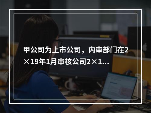 甲公司为上市公司，内审部门在2×19年1月审核公司2×18年