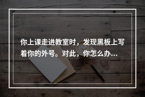 你上课走进教室时，发现黑板上写着你的外号。对此，你怎么办?