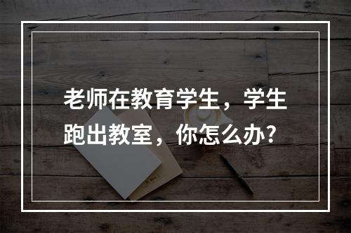 老师在教育学生，学生跑出教室，你怎么办?