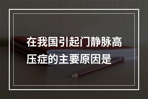 在我国引起门静脉高压症的主要原因是