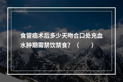 食管癌术后多少天吻合口处充血水肿期需禁饮禁食？（　　）