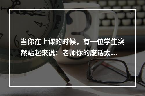 当你在上课的时候，有一位学生突然站起来说：老师你的废话太多