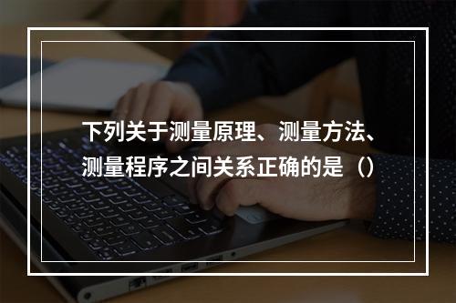 下列关于测量原理、测量方法、测量程序之间关系正确的是（）