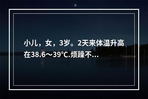 小儿，女，3岁。2天来体温升高在38.6～39℃.烦躁不安.