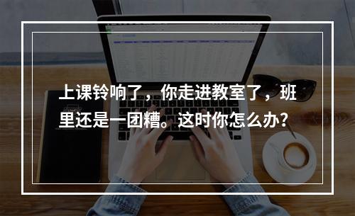 上课铃响了，你走进教室了，班里还是一团糟。这时你怎么办？