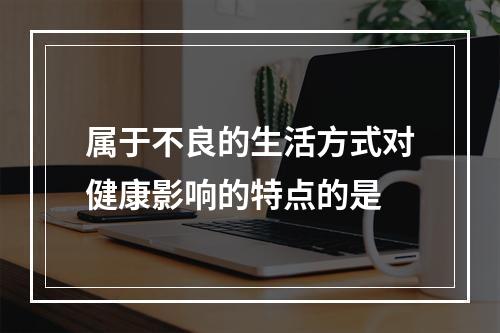 属于不良的生活方式对健康影响的特点的是