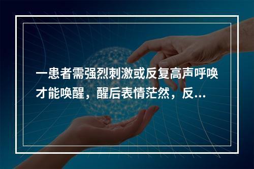 一患者需强烈刺激或反复高声呼唤才能唤醒，醒后表情茫然，反应