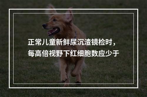 正常儿童新鲜尿沉渣镜检时，每高倍视野下红细胞数应少于