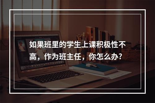 如果班里的学生上课积极性不高，作为班主任，你怎么办?