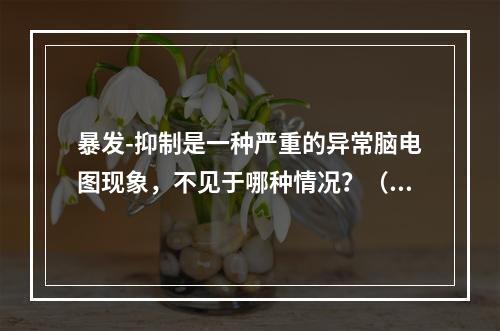 暴发-抑制是一种严重的异常脑电图现象，不见于哪种情况？（　