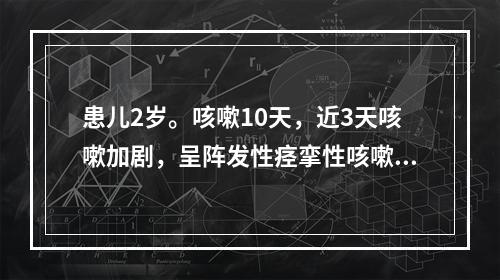 患儿2岁。咳嗽10天，近3天咳嗽加剧，呈阵发性痉挛性咳嗽伴鸡