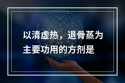 以清虚热，退骨蒸为主要功用的方剂是