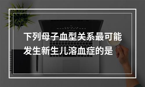 下列母子血型关系最可能发生新生儿溶血症的是