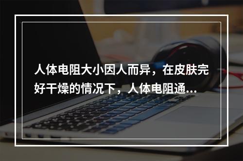 人体电阻大小因人而异，在皮肤完好干燥的情况下，人体电阻通常