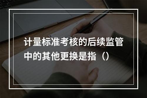 计量标准考核的后续监管中的其他更换是指（）