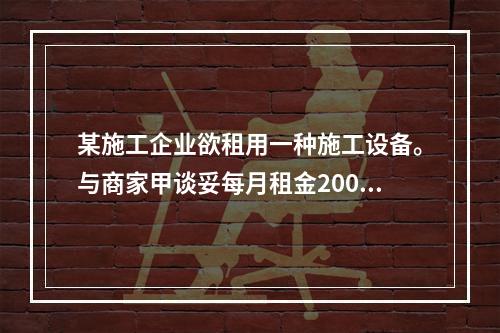 某施工企业欲租用一种施工设备。与商家甲谈妥每月租金2000元