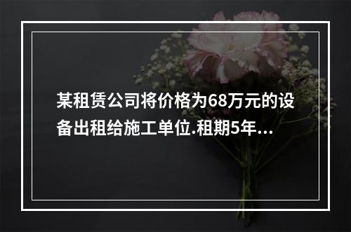 某租赁公司将价格为68万元的设备出租给施工单位.租期5年，约