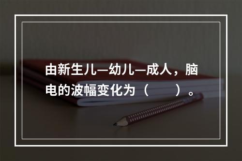 由新生儿—幼儿—成人，脑电的波幅变化为（　　）。