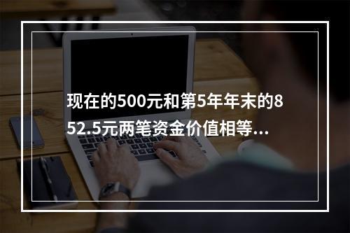 现在的500元和第5年年末的852.5元两笔资金价值相等，若