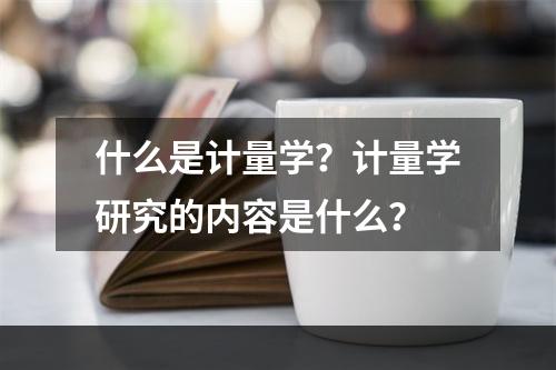 什么是计量学？计量学研究的内容是什么？